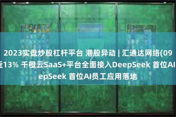 2023实盘炒股杠杆平台 港股异动 | 汇通达网络(09878)盘中涨近13% 千橙云SaaS+平台全面接入DeepSeek 首位AI员工应用落地