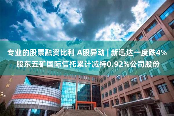 专业的股票融资比利 A股异动 | 新迅达一度跌4% 股东五矿国际信托累计减持0.92%公司股份