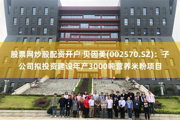 股票网炒股配资开户 贝因美(002570.SZ)：子公司拟投资建设年产3000吨营养米粉项目