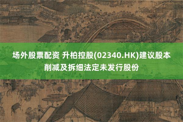 场外股票配资 升柏控股(02340.HK)建议股本削减及拆细法定未发行股份