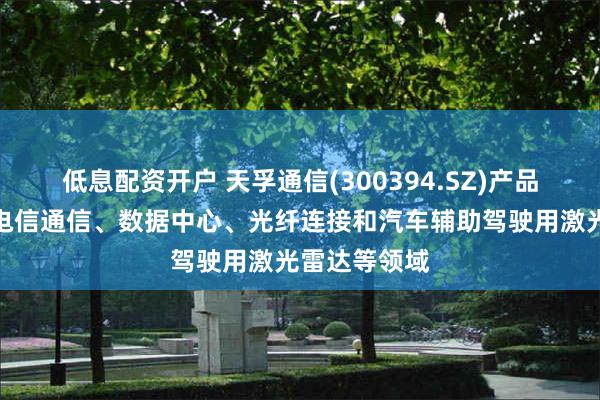 低息配资开户 天孚通信(300394.SZ)产品广泛应用于电信通信、数据中心、光纤连接和汽车辅助驾驶用激光雷达等领域