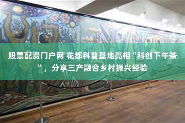 股票配资门户网 花都科普基地亮相“科创下午茶”，分享三产融合