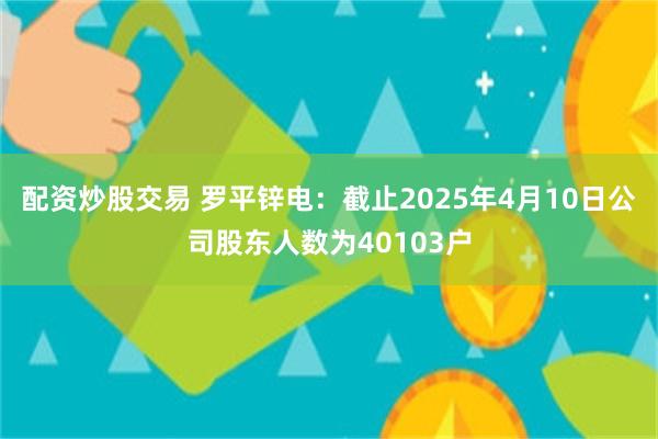 配资炒股交易 罗平锌电：截止2025年4月10日公司股东人数为40103户