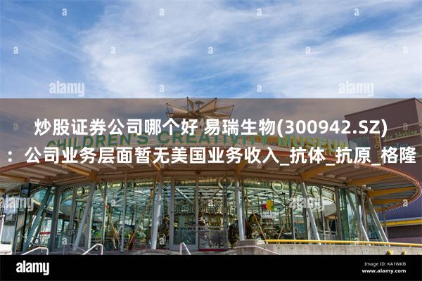 炒股证券公司哪个好 易瑞生物(300942.SZ)：公司业务层面暂无美国业务收入_抗体_抗原_格隆