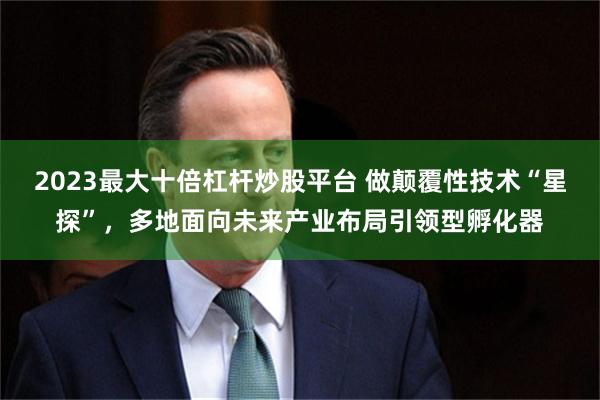 2023最大十倍杠杆炒股平台 做颠覆性技术“星探”，多地面向