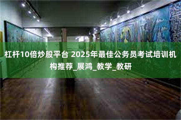 杠杆10倍炒股平台 2025年最佳公务员考试培训机构推荐_展鸿_教学_教研