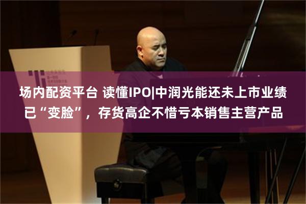 场内配资平台 读懂IPO|中润光能还未上市业绩已“变脸”，存