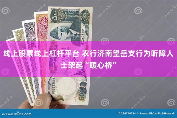 线上股票线上杠杆平台 农行济南望岳支行为听障人士架起“暖心桥
