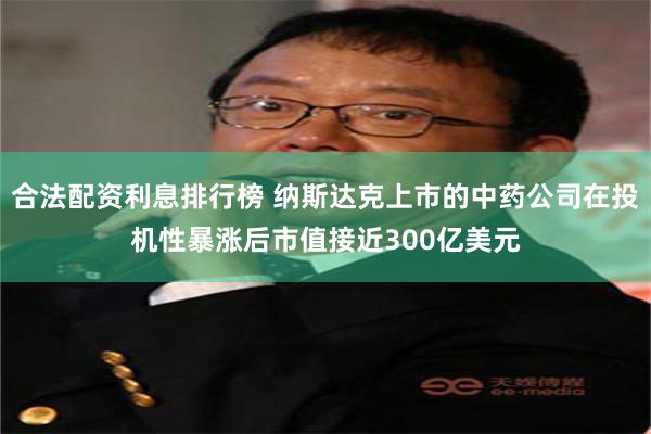 合法配资利息排行榜 纳斯达克上市的中药公司在投机性暴涨后市值接近300亿美元