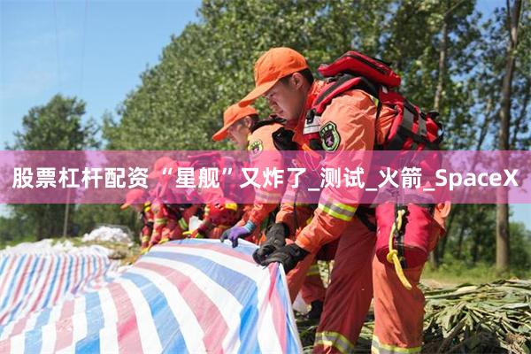 股票杠杆配资 “星舰”又炸了_测试_火箭_SpaceX
