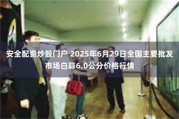 安全配资炒股门户 2025年6月29日全国主要批发市场白蒜6