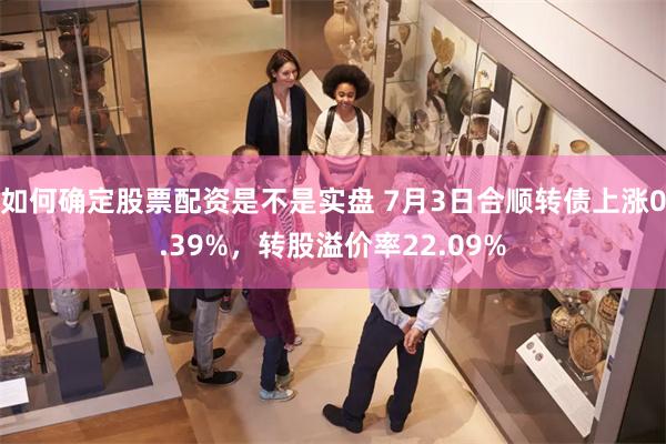 如何确定股票配资是不是实盘 7月3日合顺转债上涨0.39%，转股溢价率22.09%