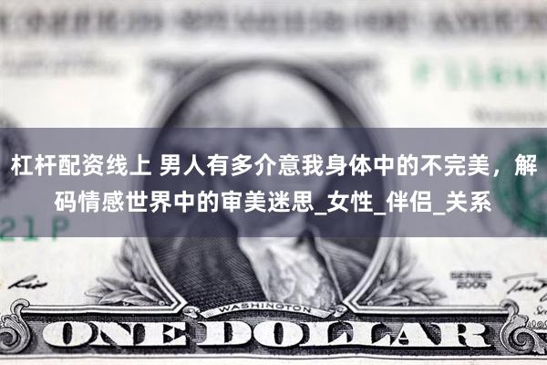 杠杆配资线上 男人有多介意我身体中的不完美，解码情感世界中的审美迷思_女性_伴侣_关系